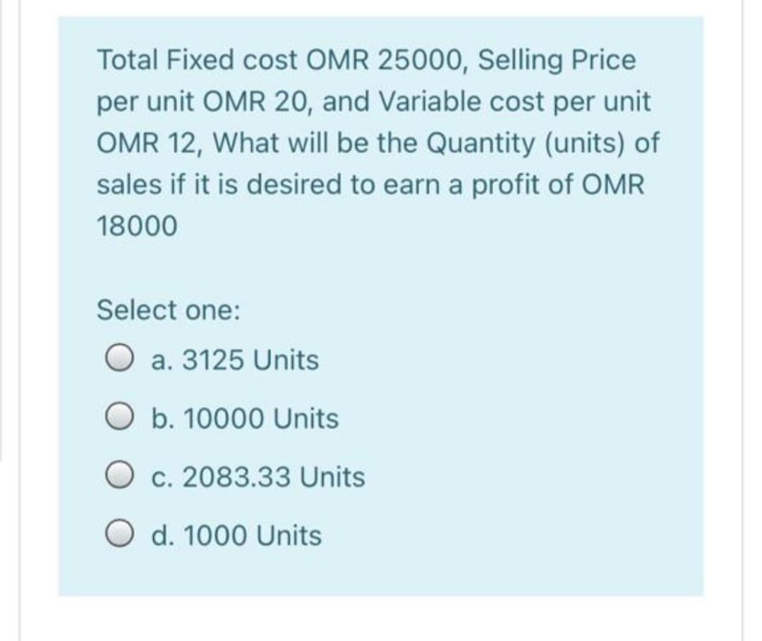 Total Fixed cost OMR 25000, Selling Price
per unit OMR 20, and Variable cost per unit
OMR 12, What will be the Quantity (units) of
sales if it is desired to earn a profit of OMR
18000
Select one:
O a. 3125 Units
O b. 10000 Units
O c. 2083.33 Units
O d. 1000 Units
