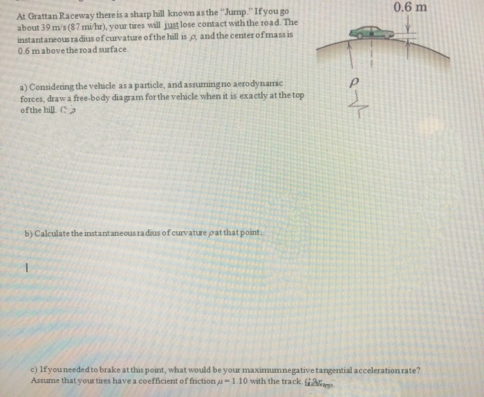 0.6 m
At Grattan Raceway there is a sharp hill known as the "Jump."Ifyou go
about 39 m/s (87 mi/hr), your tires will just lose contact with the road. The
instantaneous ra dius of curvature ofthe hill is e, and the center of mass is
0.6 mabove the road surface.
a) Considering the vehicle as a particle, and assumingno aerodynamic
forces, draw a free-body diagram for the vehicle when it is exactly at the top
of the hill. (a
b) Calculate the instantaneous ra dius of curvature pat thatpoint.
c) Ifyouneeded to brake at this point, what would be your maximumnegative tangential acceleration rate?
Assume that your tires have a coefficient of friction u-1.10 with the track.

