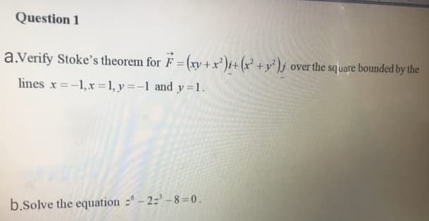 a.Verify Stoke's theorem for F = (xy +x²)i+ (x² +y° )j over the square bounded by the
lines x =-1,x =1, y=-1 and y =1.
