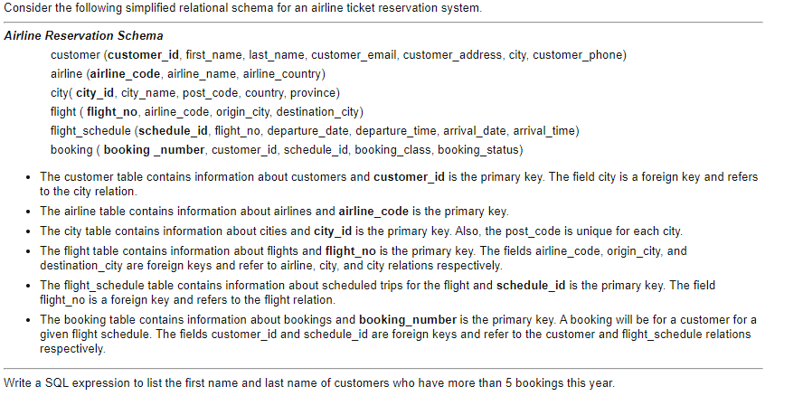 Consider the following simplified relational schema for an airline ticket reservation system.
Airline Reservation Schema
customer (customer_id, first_name, last_name, customer_email, customer_address, city, customer_phone)
airline (airline_code, airline_name, airline_country)
city( city_id, city_name, post_code, country, province)
flight ( flight_no, airline_code, origin_city, destination_city)
flight_schedule (schedule_id, flight_no, departure_date, departure_time, arrival_date, arrival_time)
booking ( booking _number, customer_id, schedule_id, booking_class, booking_status)
• The customer table contains information about customers and customer_id is the primary key. The field city is a foreign key and refers
to the city relation.
The airline table contains information about airlines and airline_code is the primary key.
• The city table contains information about cities and city_id is the primary key. Also, the post_code is unique for each city.
• The flight table contains information about flights and flight_no is the primary key. The fields airline_code, origin_city, and
destination_city are foreign keys and refer to airline, city, and city relations respectively.
• The flight_schedule table contains information about scheduled trips for the flight and schedule_id is the primary key. The field
flight_no is a foreign key and refers to the flight relation.
• The booking table contains information about bookings and booking_number is the primary key. A booking will be for a customer for a
given flight schedule. The fields customer_id and schedule_id are foreign keys and refer to the customer and flight_schedule relations
respectively.
Write a SQL expression to list the first name and last name of customers who have more than 5 bookings this year.
