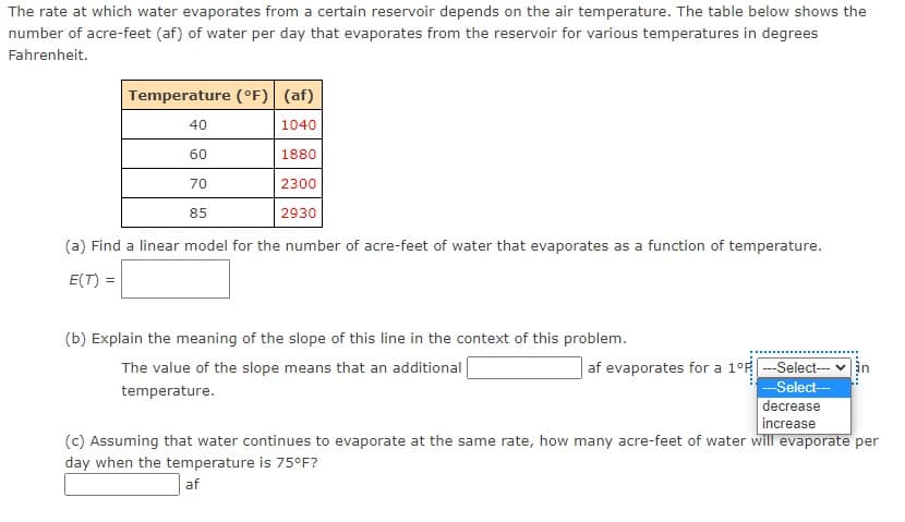 The rate at which water evaporates from a certain reservoir depends on the air temperature. The table below shows the
number of acre-feet (af) of water per day that evaporates from the reservoir for various temperatures in degrees
Fahrenheit.
Temperature (°F) (af)
40
1040
60
1880
70
2300
85
2930
(a) Find a linear model for the number of acre-feet of water that evaporates as a function of temperature.
E(T) =
(b) Explain the meaning of the slope of this line in the context of this problem.
af evaporates for a 1°F -Select--
-Select--
decrease
The value of the slope means that an additional
in
temperature.
increase
(c) Assuming that water continues to evaporate at the same rate, how many acre-feet of water will evaporate per
day when the temperature is 75°F?
af
