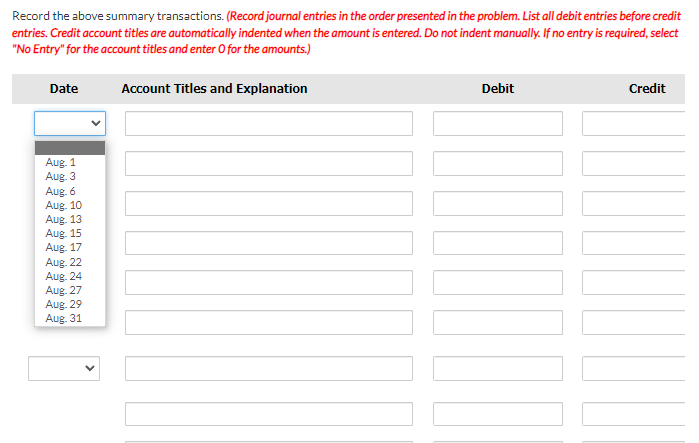 Record the above summary transactions. (Record journal entries in the order presented in the problem. List all debit entries before credit
entries. Credit account titles are automatically indented when the amount is entered. Do not indent manually. If no entry is required, select
"No Entry" for the account titles and enter O for the amounts.)
Date
Account Titles and Explanation
Debit
Credit
Aug. 1
Aug. 3
Aug. 6
Aug. 10
Aug. 13
Aug. 15
Aug. 17
Aug. 22
Aug. 24
Aug. 27
Aug. 29
Aug. 31
MINI