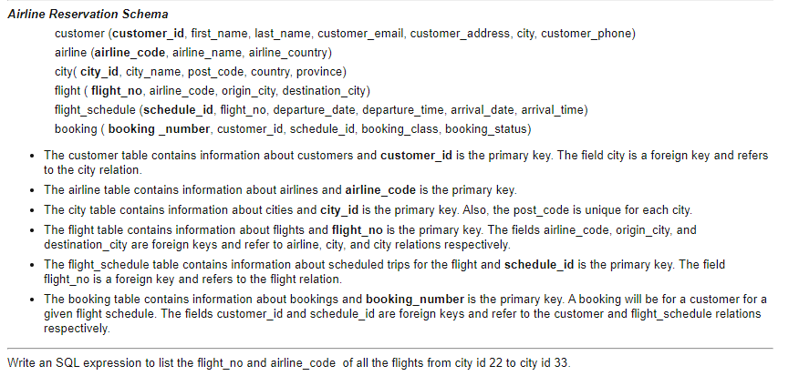 Airline Reservation Schema
customer (customer_id, first_name, last_name, customer_email, customer_address, city, customer_phone)
airline (airline_code, airline_name, airline_country)
city( city_id, city_name, post_code, country, province)
flight ( flight_no, airline_code, origin_city, destination_city)
flight_schedule (schedule_id, flight_no, departure_date, departure_time, arrival_date, arrival_time)
booking ( booking _number, customer_id, schedule_id, booking_class, booking_status)
• The customer table contains information about customers and customer_id is the primary key. The field city is a foreign key and refers
to the city relation.
• The airline table contains information about airlines and airline_code is the primary key.
• The city table contains information about cities and city_id is the primary key. Also, the post_code is unique for each city.
• The flight table contains information about flights and flight_no is the primary key. The fields airline_code, origin_city, and
destination_city are foreign keys and refer to airline, city, and city relations respectively.
• The flight_schedule table contains information about scheduled trips for the flight and schedule_id is the primary key. The field
flight_no is a foreign key and refers to the flight relation.
• The booking table contains information about bookings and booking_number is the primary key. A booking will be for a customer for a
given flight schedule. The fields customer_id and schedule_id are foreign keys and refer to the customer and flight_schedule relations
respectively.
Write an SQL expression to list the flight_no and airline_code of all the flights from city id 22 to city id 33.
