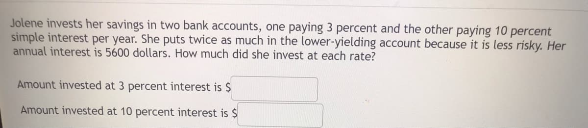 Jolene invests her savings in two bank accounts, one paying 3 percent and the other paying 10 percent
simple interest per year. She puts twice as much in the lower-yielding account because it is less risky. Her
annual interest is 5600 dollars. How much did she invest at each rate?
Amount invested at 3 percent interest is $
Amount invested at 10 percent interest is $