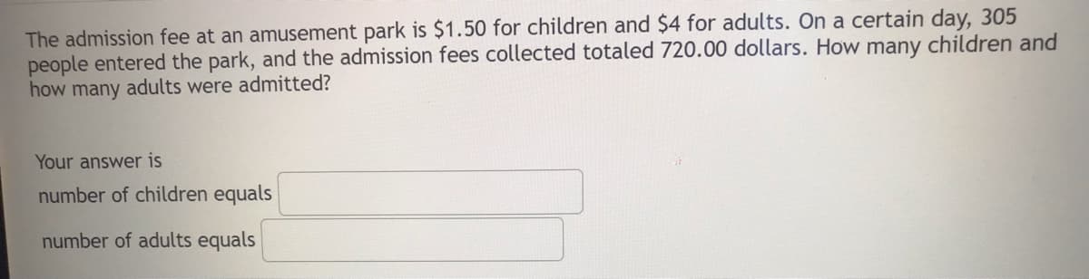 The admission fee at an amusement park is $1.50 for children and $4 for adults. On a certain day, 305
people entered the park, and the admission fees collected totaled 720.00 dollars. How many children and
how many adults were admitted?
Your answer is
number of children equals
number of adults equals