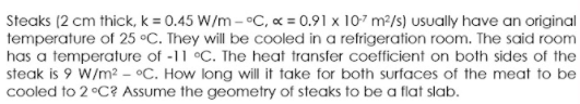 Steaks (2 cm thick, k = 0.45 W/m - °C, « = 0.91 x 107 m2/s) usually have an original
temperature of 25 °C. They will be cooled in a refrigeration room. The said room
has a temperature of -11 °C. The heat transfer coefficient on both sides of the
steak is 9 W/m2 - °C. How long will it take for both surfaces of the meat to be
cooled to 2 °C? Assume the geometry of steaks to be a flat slab.
