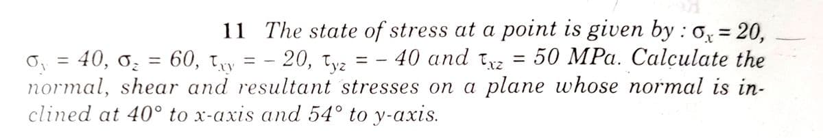 11 The state of stress at a point is given by : 0, = 20,
50 MPa. Calçulate the
normal, shear and resultant stresses on a plane whose normal is in-
O, = 40, 0, = 60, ty = - 20, tv, = - 40 and t =
= - 20, tyz
clined at 40° to x-axis and 54° to y-axis.
