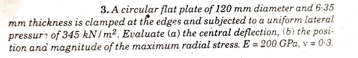 3. A circular flat plate of 120 mm diameter and 6-35
mm thickness is clamped at the edges and subjected to a uniform lateral
pressur? of 345 kN/m². Evaluate (a) the central deflection, (b) the posi-
tion ana magnitude of the maximum radial stress. E = 200 GPa, v = 0-3.
%3D
%3D
