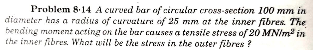 Problem 8.14 A curved bar of circular cross-section 100 mm in
diameter has a radius of curvature of 25 mm at the inner fibres. The
bending moment acting on the bar causes a tensile stress of 20 MN/m² in
the inner fibres. What will be the stress in the outer fibres ?
