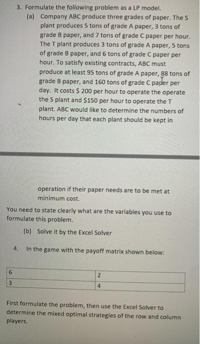 3. Formulate the following problem as a LP model.
(a) Company ABC produce three grades of paper. The S
plant produces 5 tons of grade A paper, 3 tons of
grade B paper, and 7 tons of grade C paper per hour.
The T plant produces 3 tons of grade A paper, 5 tons
of grade B paper, and 6 tons of grade C paper per
hour. To satisfy existing contracts, ABC must
produce at least 95 tons of grade A paper, 88 tons of
grade B paper, and 160 tons of grade C paper per
day. It costs $ 200 per hour to operate the operate
the S plant and $150 per hour to operate the T
plant. ABC would like to determine the numbers of
hours per day that each plant should be kept in
operation if their paper needs are to be met at
minimum cost.
You need to state clearly what are the variables you use to
formulate this problem.
(b) Solve it by the Excel Solver
4.
In the game with the payoff matrix shown below:
2.
4.
First formulate the problem, then use the Excel Solver to
determine the mixed optimal strategies of the row and column
players.
