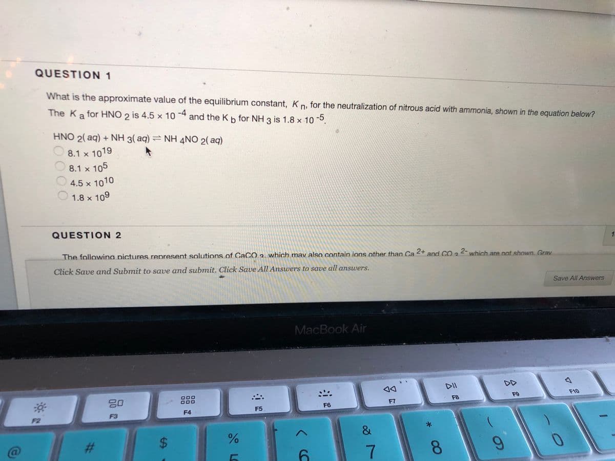 QUESTION 1
What is the approximate value of the equilibrium constant, K n, for the neutralization of nitrous acid with ammonia, shown in the equation below?
-4
The Ka for HNO 2 is 4.5 x 10
and the Kb for NH 3 is 1.8 x 10.
HNO 2( aq) + NH 3( aq) = NH 4NO 2( aq)
8.1 x 1019
8.1 x 105
4.5 x 1010
1.8 x 109
QUESTION 2
The followina pictures represent solutions of CaCO2. which mav also contain ions other than Ca
2+
and CO 3
2- which are not shown. Grav
Click Save and Submit to save and submit. Click Save All Answers to save all answers.
Save All Answers
MacBook Air
DII
DD
20
F10
F8
F9
F6
F7
F4
F5
F2
F3
23
7
8.
%24
