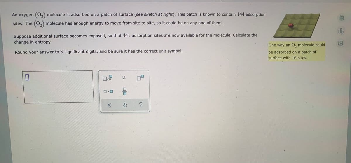 An oxygen (O,) molecule is adsorbed on a patch of surface (see sketch at right). This patch is known to contain 144 adsorption
sites. The (O,) molecule has enough energy to move from site to site, so it could be on any one of them.
alo
Suppose additional surface becomes exposed, so that 441 adsorption sites are now available for the molecule. Calculate the
change in entropy.
Ar
One way an O, molecule could
be adsorbed on a patch of
surface with 16 sites.
Round your answer to 3 significant digits, and be sure it has the correct unit symbol.
x10
