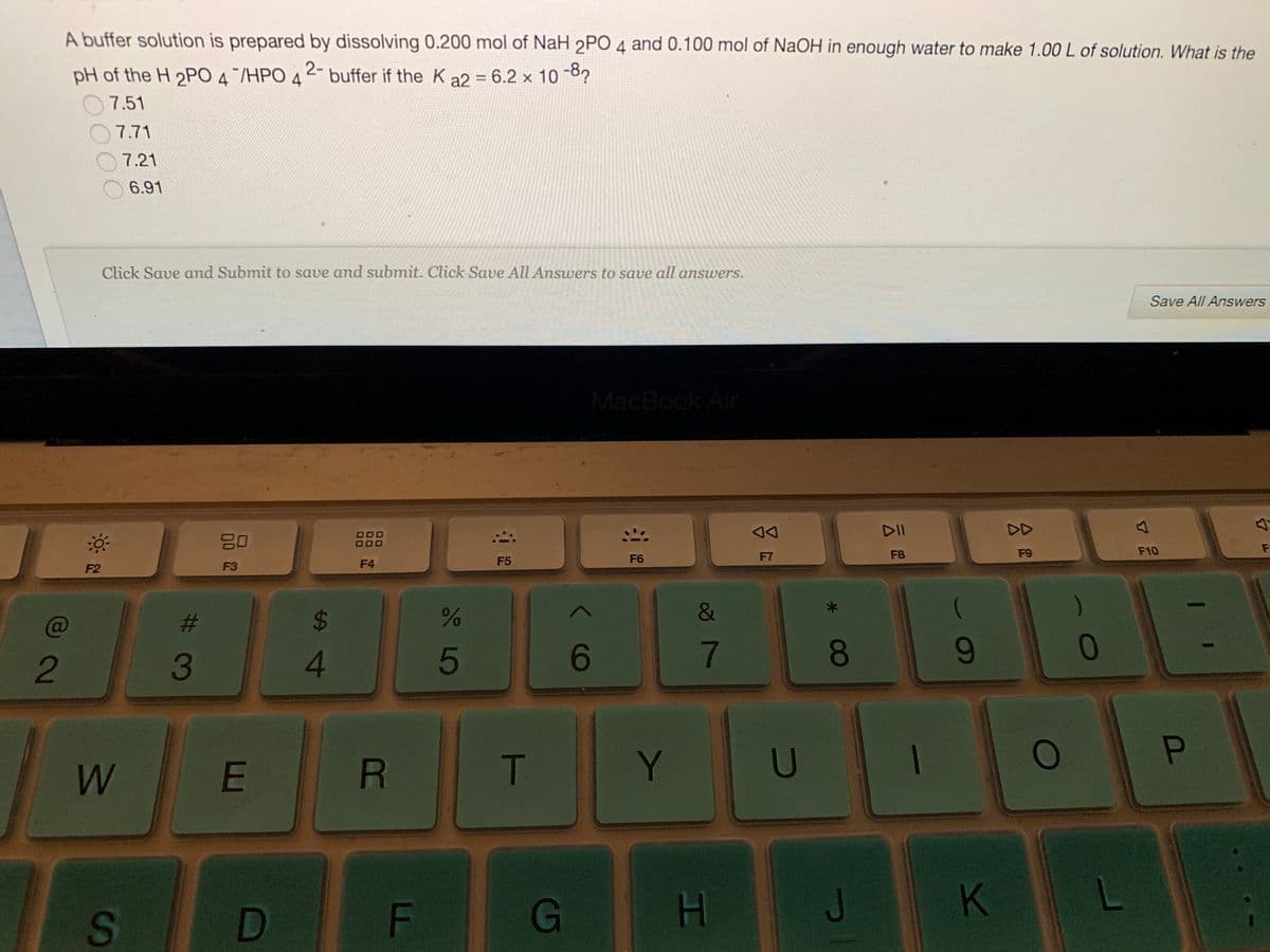 A buffer solution is prepared by dissolving 0.200 mol of NaH 2PO 4 and 0.100 mol of NaOH in enough water to make 1.00 L of solution. What is the
2-
pH of the H 2PO 4/HPO 4
buffer if the K a2 = 6.2 x 10 8?
7.51
7.71
7.21
6.91
Click Save and Submit to save and submit. Click Save All Answers to save all answers.
Save All Answers
MacBook Air
DD
000
000
F10
F
F6
F7
F8
F9
F3
F4
F5
F2
)
C@
$4
2
4.
5
6
7.
8.
9-
T
Y.
U
Pn
W
G
J
K
S
HI
LL
R
%# 3m
