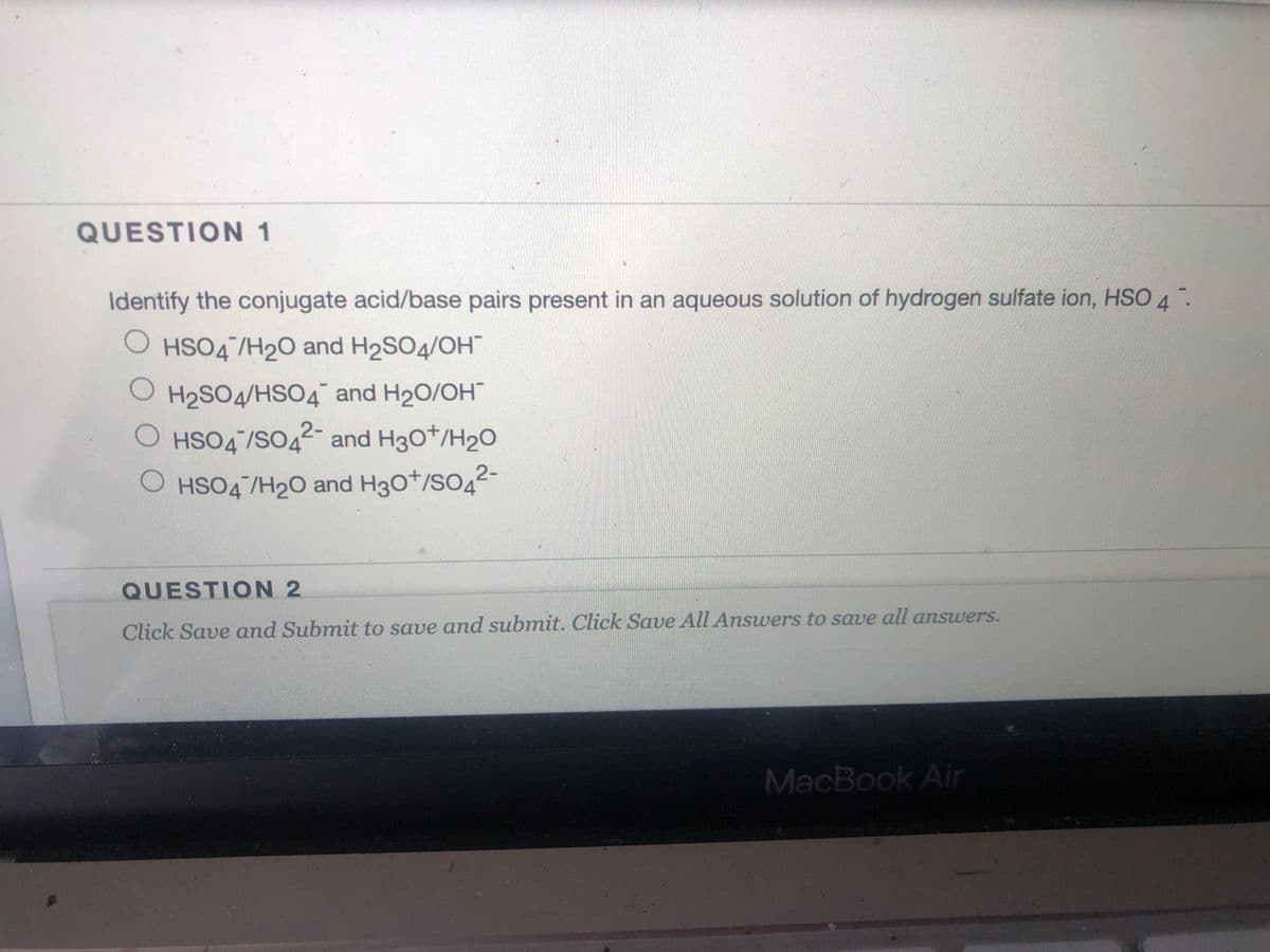 QUESTION 1
Identify the conjugate acid/base pairs present in an aqueous solution of hydrogen sulfate ion, HSO 4.
O HSO4 /H20 and H2SO4/OH
H2SO4/HSO4 and H20/OH
O HSO4/SO42-
and H30t/H20
2-
O HSO4/H20 and H30*/SO4
QUESTION 2
Click Save and Submit to save and submit. Click Save All Answers to save all answers.
MacBook Air
