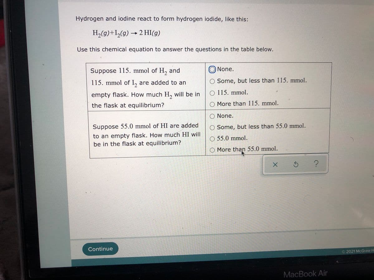 Hydrogen and iodine react to form hydrogen iodide, like this:
H2(g)+I,(g) → 2 HI(g)
Use this chemical equation to answer the questions in the table below.
Suppose 115. mmol of H, and
O None.
115. mmol of I, are added to an
O Some, but less than 115. mmol.
empty flask. How much H, will be in
O 115. mmol.
the flask at equilibrium?
O More than 115. mmol.
O None.
Suppose 55.0 mmol of HI are added
O Some, but less than 55.0 mmol.
to an empty flask. How much HI will
be in the flask at equilibrium?
O 55.0 mmol.
O More than 55.0 mmol.
Continue
O2021 McGraw Hi
MacBook Air
