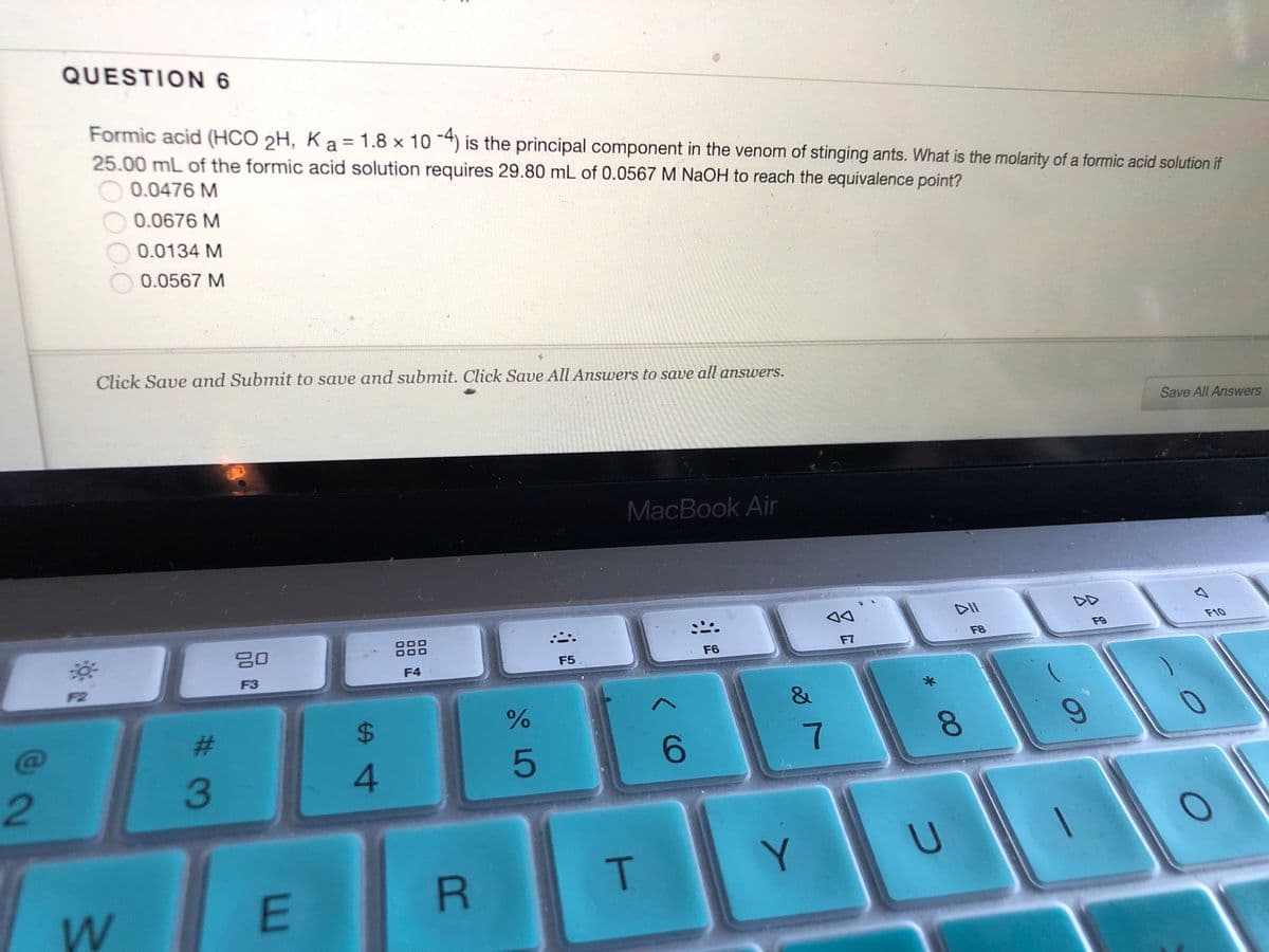 QUESTION 6
Formic acid (HCO 2H, K a = 1.8 x 10 -4) is the principal component in the venom of stinging ants. What is the molarity of a formic acid solution if
25.00 mL of the formic acid solution requires 29.80 mL of 0.0567 M NaOH to reach the equivalence point?
0.0476 M
0.0676 M
0.0134 M
0.0567 M
Click Save and Submit to save and submit. Click Save All Answers to save all answers.
Save All Answers
MacBook Air
F10
80
F9
F8
F7
F5
F6
F4
F3
F2
&
23
$4
6.
8.
2.
3
4
T.
Y
E
6.
云
