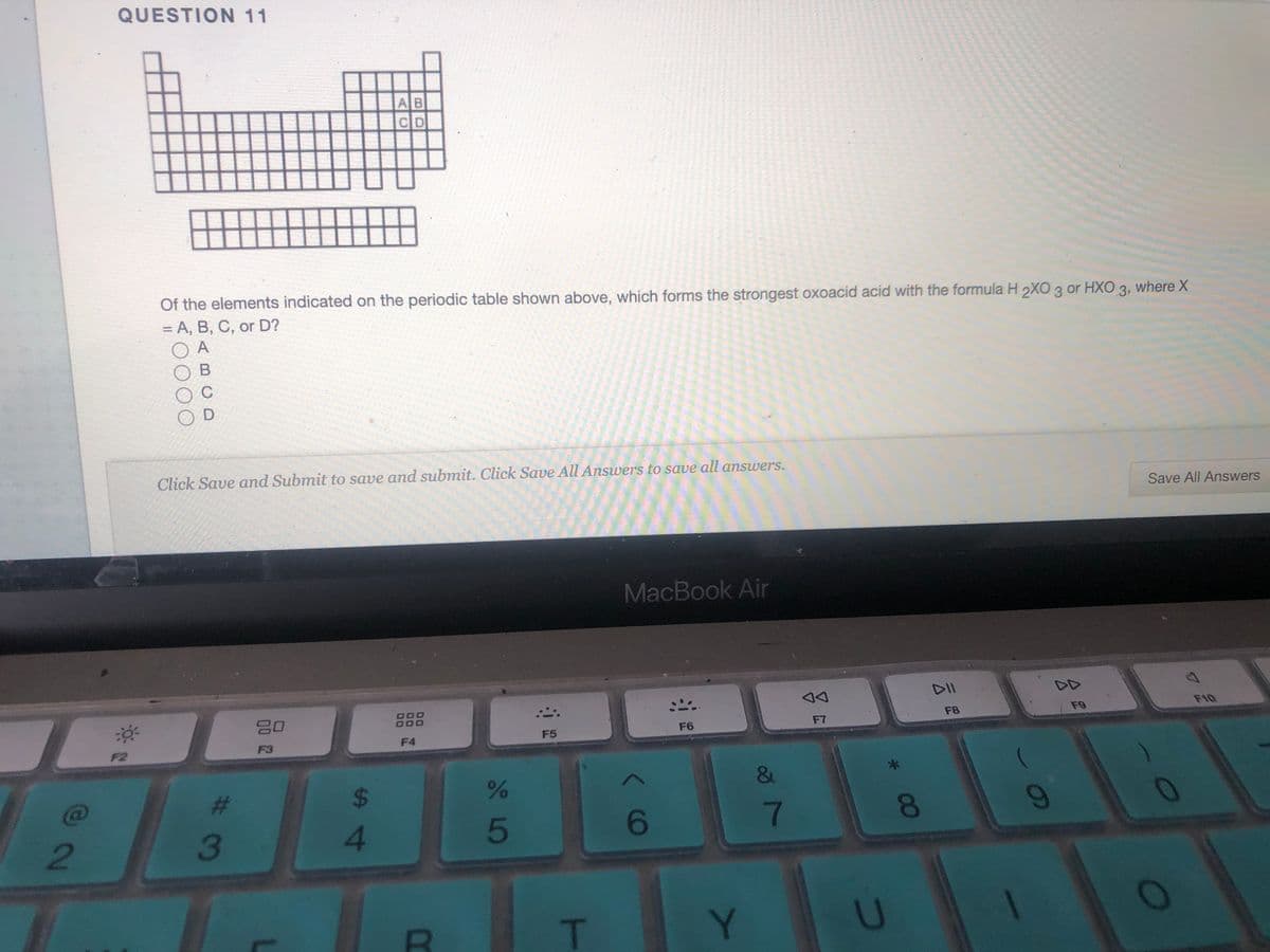 QUESTION 11
AB
CD
Of the elements indicated on the periodic table shown above, which forms the strongest oxoacid acid with the formula H 2XO 3 or HXO 3,
= A, B, C, or D?
A
where X
C
Click Save and Submit to save and submit. Click Save All Answers to save all answers.
Save All Answers
MacBook Air
DII
DD
F8
F9
F10
F6
F7
F4
F5
F2
F3
%23
24
3
4.
5
7.
8.
2
