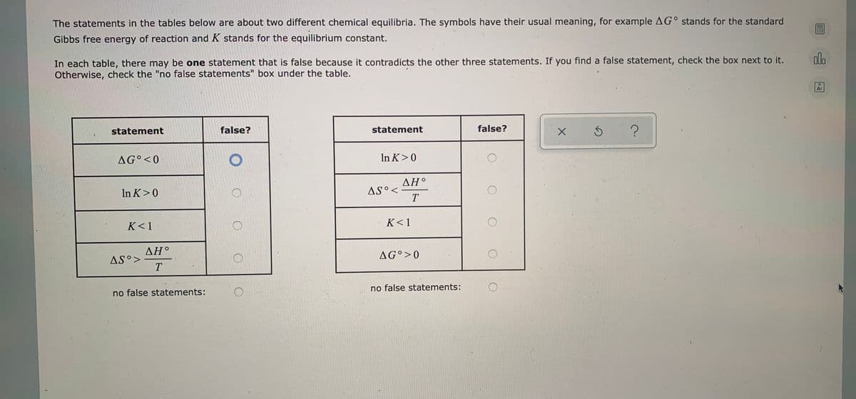 The statements in the tables below are about two different chemical equilibria. The symbols have their usual meaning, for example AG° stands for the standard
Gibbs free energy of reaction and K stands for the equilibrium constant.
dlo
In each table, there may be one statement that is false because it contradicts the other three statements. If you find a false statement, check the box next to it.
Otherwise, check the "no false statements" box under the table.
18
Ar
statement
false?
statement
false?
AG°<0
In K>0
AH°
In K>0
AS°<
T
K<1
K<1
ΔΗ.
AG°>0
AS°>
T
no false statements:
no false statements:
