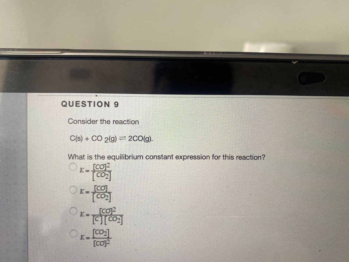QUESTION 9
Consider the reaction
C(s) + CO 2(g) =2C0(g).
What is the equilibrium constant expression for this reaction?
K= [coJ2
[Co]
OK-[CO]
OK=
[co]2
[CO]
OK=
[CO]2
