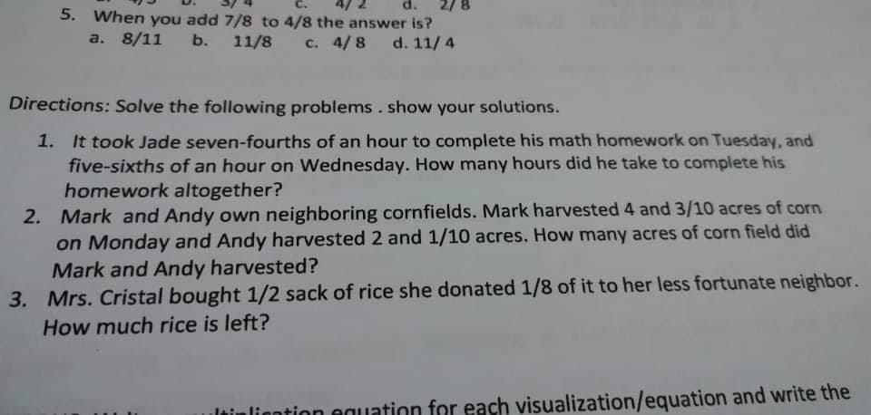 d.
5. When you add 7/8 to 4/8 the answer is?
a. 8/11
b. 11/8
c. 4/8
d. 11/ 4
Directions: Solve the following problems. show your solutions.
1. It took Jade seven-fourths of an hour to complete his math homework on Tuesday, and
five-sixths of an hour on Wednesday. How many hours did he take to complete his
homework altogether?
2. Mark and Andy own neighboring cornfields. Mark harvested 4 and 3/10 acres of corn
on Monday and Andy harvested 2 and 1/10 acres. How many acres of corn field did
Mark and Andy harvested?
3. Mrs. Cristal bought 1/2 sack of rice she donated 1/8 of it to her less fortunate neighbor.
How much rice is left?
ltinliontion equation for each visualization/equation and write the

