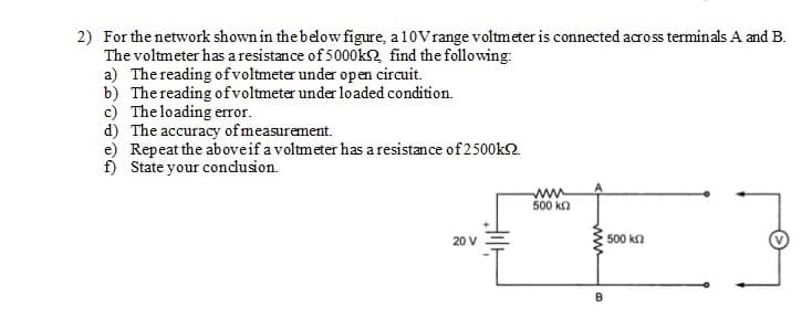 2) For the network shown in the below figure, a 10Vrange voltmeter is connected across terminals A and B.
The voltmeter has a resistance of 5000k2 find the following:
a) The reading ofvoltmeter under open circuit.
b) The reading ofvoltmeter under loaded condition.
c) The loading error.
d) The accuracy of measurement.
e) Repeat the aboveif a voltmeter has a resistance of 2500k2.
f) State your condusion.
ww
500 ka
20 V
500 kn
