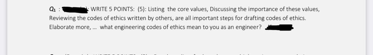 Q₁:
WRITE 5 POINTS: (5): Listing the core values, Discussing the importance of these values,
Reviewing the codes of ethics written by others, are all important steps for drafting codes of ethics.
Elaborate more, ... what engineering codes of ethics mean to you as an engineer?
