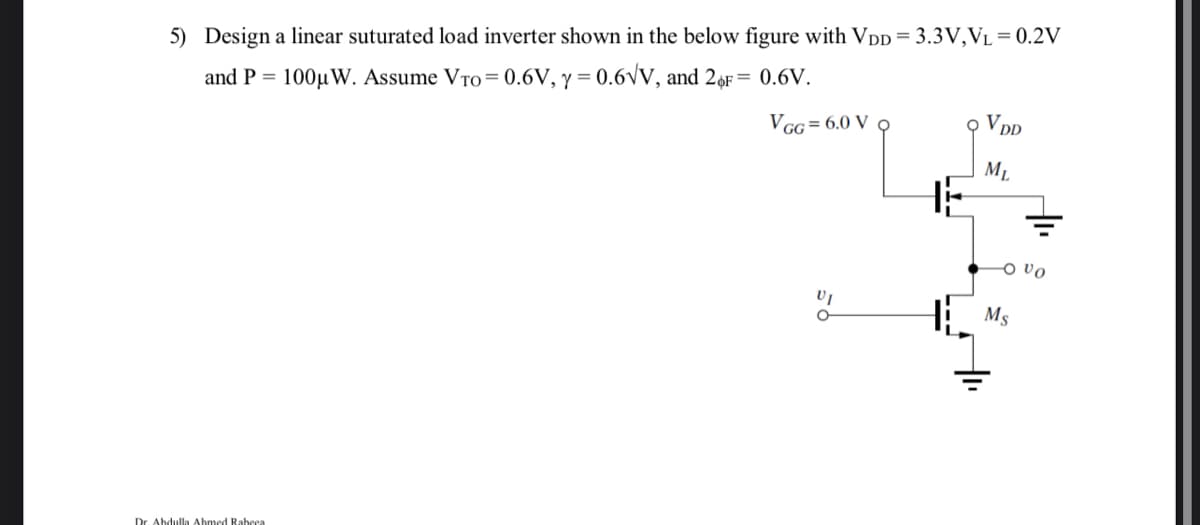 5) Design a linear suturated load inverter shown in the below figure with VDD= 3.3V,VL = 0.2V
and P = 100µ W. Assume VTO= 0.6V, y = 0.6Vv, and 26F= 0.6V.
%3D
VGG = 6.0 V o
오 VDD
ML
o vo
Ms
Dr. Abdulla Abmed Rabeea
