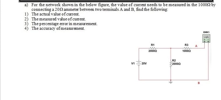 a) For the network shown in the below figure, the value of current needs to be measured in the 10002 by
connecting a 202 ammeter between two terminals A and B, find the following:
1) The actual value of current.
2) The measured value of curent.
3) The percentage error in measurement.
4) The accuracy of measurement.
XMM1
R1
R3
2000Q
10000
R2
V1
20V
20000
B
