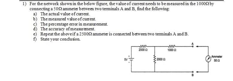 1) For the network shown in the below figure, the value of current needs to be measured in the 10002 by
connecting a 502 ammeter between two terminals A and B, find the following:
a) The actual value of current.
b) The measured value of current.
c) The percentage error in measurement.
d) The accuracy of measurement.
e) Repeat the aboveif a 25002 ammeter is connected between two terminals A and B.
f) State your condlusion.
ww
2000 n
ww
1000 A
Ammeter
500
5V
20002
