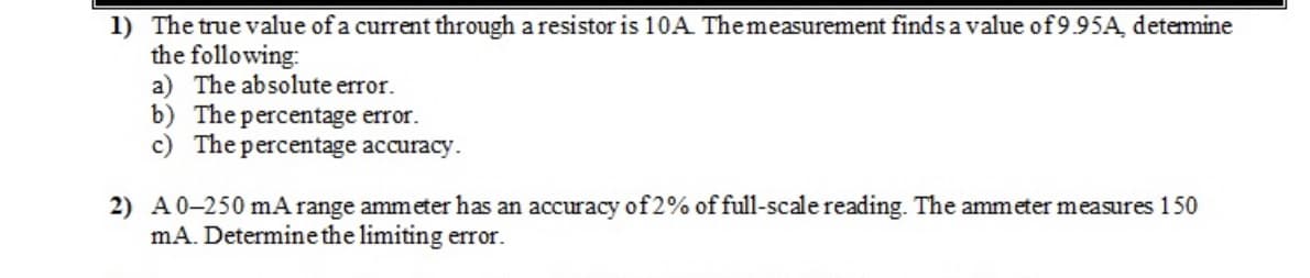 1) The true value of a current through a resistor is 10A Themeasurement finds avalue of 9.95A detemine
the following:
a) The absolute error.
b) The percentage error.
c) The percentage accuracy.
2) A0-250 mA range ammeter has an accuracy of 2% of full-scale reading. The ammeter measures 150
mA. Determine the limiting error.

