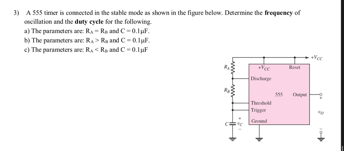 3) A 555 timer is connected in the stable mode as shown in the figure below. Determine the frequency of
oscillation and the duty cycle for the following.
a) The parameters are: RA= RB and C = 0.1 µF.
b) The parameters are: RA> RB and C = 0.1 µF.
c) The parameters are: RA< RB and C = 0.1 µF
RA
RB
VC
+Vcc
Discharge
Threshold
Trigger
Ground
555
Reset
Output
+Vcc
VO
10-1