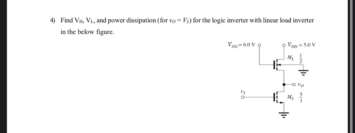 4) Find VH, VL, and power dissipation (for vo= V1) for the logic inverter with linear load inverter
in the below figure.
VGG = 6.0 V 9
o VDD = 5.0 V
ML
Ms
