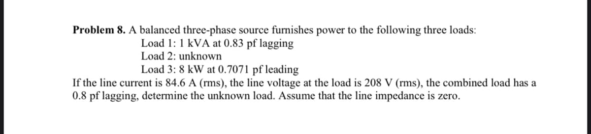 Problem 8. A balanced three-phase source furnishes power to the following three loads:
Load 1: 1 kVA at 0.83 pf lagging
Load 2: unknown
Load 3: 8 kW at 0.7071 pf leading
If the line current is 84.6 A (rms), the line voltage at the load is 208 V (rms), the combined load has a
0.8 pf lagging, determine the unknown load. Assume that the line impedance is zero.