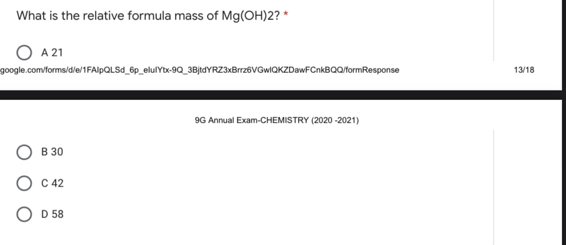 What is the relative formula mass of Mg(OH)2? *
А 21
google.com/forms/d/e/1FAIPQLSD_6p_elulYtx-9Q_3BjtdYRZ3xBrrz6VGwIQKZDawFCnkBQQ/formResponse
13/18
9G Annual Exam-CHEMISTRY (2020 -2021)
В 30
С 42
D 58
