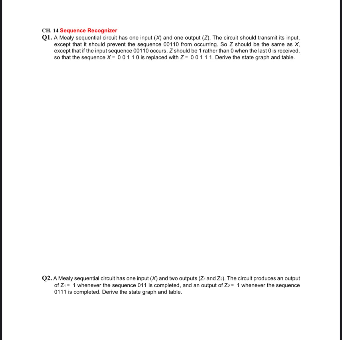 CH. 14 Sequence Recognizer
Q1. A Mealy sequential circuit has one input (X) and one output (Z). The circuit should transmit its input,
except that it should prevent the sequence 00110 from occurring. So Z should be the same as X,
except that if the input sequence 00110 occurs, Z should be 1 rather than 0 when the last 0 is received,
so that the sequence X = 00 110 is replaced with Z = 0 011 1. Derive the state graph and table.
Q2. A Mealy sequential circuit has one input (X) and two outputs (Zı and Z2). The circuit produces an output
of Z1= 1 whenever the sequence 011 is completed, and an output of Z2= 1 whenever the sequence
0111 is completed. Derive the state graph and table.
