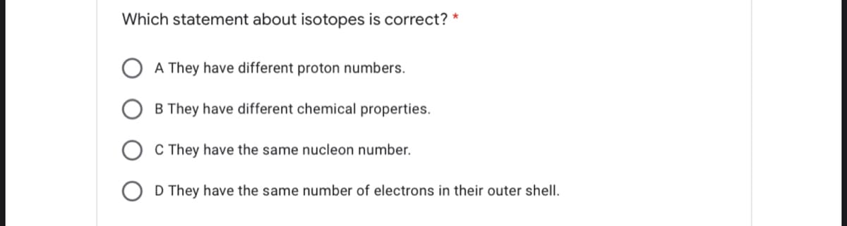Which statement about isotopes is correct? *
A They have different proton numbers.
B They have different chemical properties.
C They have the same nucleon number.
O D They have the same number of electrons in their outer shell.
