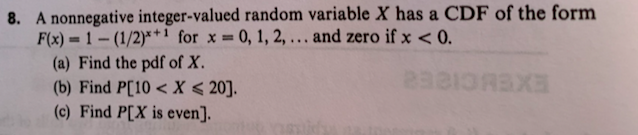 A nonnegative integer-valued random variable X has a CDF of the form
F(x) = 1 – (1/2)*+1 for x = 0, 1, 2, ... and zero if x < 0.
(a) Find the pdf of X.
(b) Find P[10 < X < 20].
(c) Find P[X is even].
%3D
25
