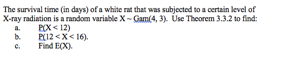 The survival time (in days) of a white rat that was subjected to a certain level of
X-ray radiation is a random variable X~ Gam(4, 3). Use Theorem 3.3.2 to find:
РСХ < 12)
P(12 <X< 16).
Find E(X).
а.
b.
с.
