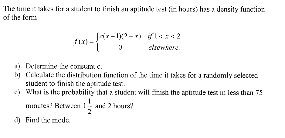 The time it takes for a student to finish an aptitude test (in hours) has a density function
of the form
Sc(x-1)(2– x) if1<x< 2
f(x) =
elsewhere.
a) Determine the constant c.
b) Calculate the distribution function of the time it takes for a randomly selected
student to finish the aptitude test.
c) What is the probability that a student will finish the aptitude test in less than 75
1
minutes? Between 1- and 2 hours?
d) Find the mode.
