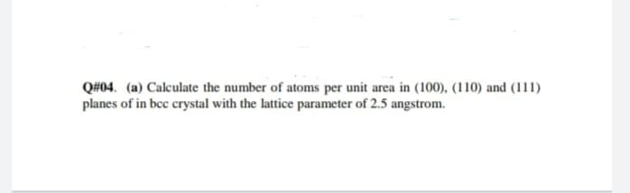 Q#04. (a) Calculate the number of atoms per unit area in (100), (110) and (111)
planes of in bcc crystal with the lattice parameter of 2.5 angstrom.
