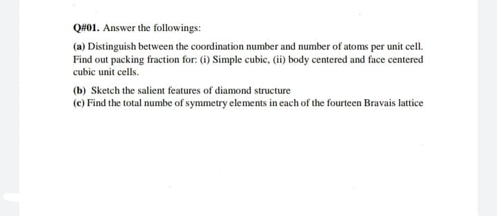 Q#01. Answer the followings:
(a) Distinguish between the coordination number and number of atoms per unit cell.
Find out packing fraction for: (i) Simple cubic, (ii) body centered and face centered
cubic unit cells.
(b) Sketch the salient features of diamond structure
(c) Find the total numbe of symmetry elements in each of the fourteen Bravais lattice
