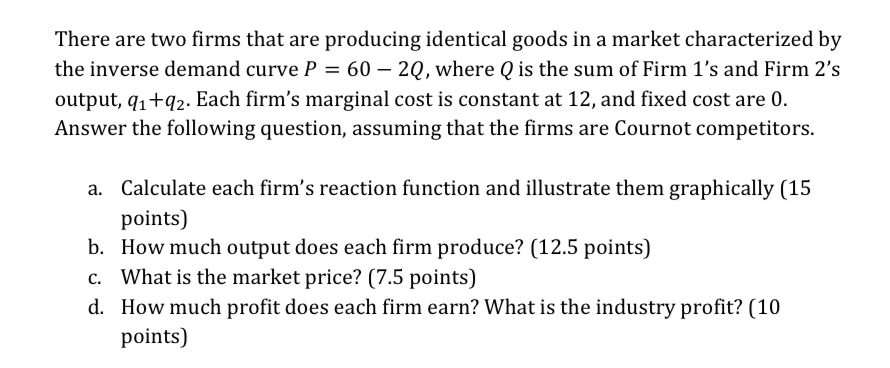 There are two firms that are producing identical goods in a market characterized by
the inverse demand curve P = 60 - 2Q, where Q is the sum of Firm 1's and Firm 2's
output, q₁+q2. Each firm's marginal cost is constant at 12, and fixed cost are 0.
Answer the following question, assuming that the firms are Cournot competitors.
a. Calculate each firm's reaction function and illustrate them graphically (15
points)
b. How much output does each firm produce? (12.5 points)
c. What is the market price? (7.5 points)
d. How much profit does each firm earn? What is the industry profit? (10
points)