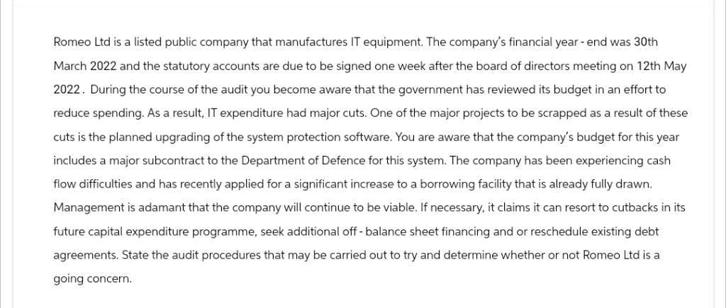 Romeo Ltd is a listed public company that manufactures IT equipment. The company's financial year-end was 30th
March 2022 and the statutory accounts are due to be signed one week after the board of directors meeting on 12th May
2022. During the course of the audit you become aware that the government has reviewed its budget in an effort to
reduce spending. As a result, IT expenditure had major cuts. One of the major projects to be scrapped as a result of these
cuts is the planned upgrading of the system protection software. You are aware that the company's budget for this year
includes a major subcontract to the Department of Defence for this system. The company has been experiencing cash
flow difficulties and has recently applied for a significant increase to a borrowing facility that is already fully drawn.
Management is adamant that the company will continue to be viable. If necessary, it claims it can resort to cutbacks in its
future capital expenditure programme, seek additional off-balance sheet financing and or reschedule existing debt
agreements. State the audit procedures that may be carried out to try and determine whether or not Romeo Ltd is a
going concern.