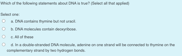 Which of the following statements about DNA is true? (Select all that applied)
Select one:
a. DNA contains thymine but not uracil.
b. DNA molecules contain deoxyribose.
c. All of these
d. In a double-stranded DNA molecule, adenine on one strand will be connected to thymine on the
complementary strand by two hydrogen bonds.
