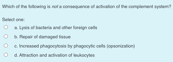 Which of the following is not a consequence of activation of the complement system?
Select one:
a. Lysis of bacteria and other foreign cells
b. Repair of damaged tissue
c. Increased phagocytosis by phagocytic cells (opsonization)
d. Attraction and activation of leukocytes
