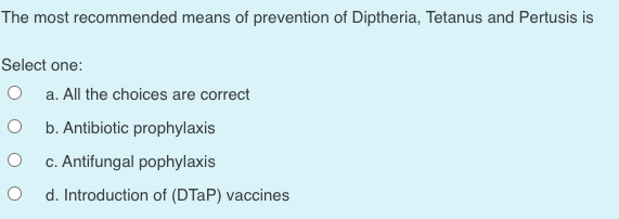 The most recommended means of prevention of Diptheria, Tetanus and Pertusis is
Select one:
O a. All the choices are correct
b. Antibiotic prophylaxis
c. Antifungal pophylaxis
d. Introduction of (DTAP) vaccines

