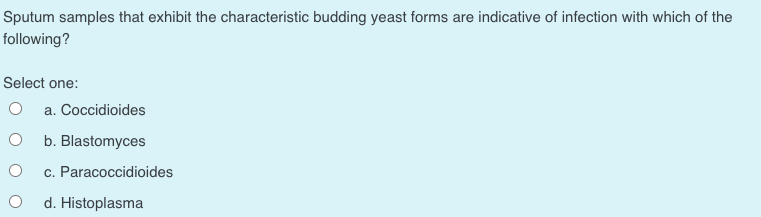 Sputum samples that exhibit the characteristic budding yeast forms are indicative of infection with which of the
following?
Select one:
a. Coccidioides
b. Blastomyces
c. Paracoccidioides
d. Histoplasma
