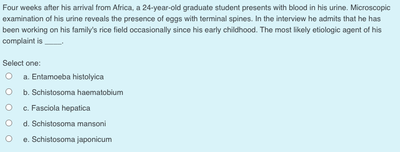 Four weeks after his arrival from Africa, a 24-year-old graduate student presents with blood in his urine. Microscopic
examination of his urine reveals the presence of eggs with terminal spines. In the interview he admits that he has
been working on his family's rice field occasionally since his early childhood. The most likely etiologic agent of his
complaint is
Select one:
O a. Entamoeba histolyica
b. Schistosoma haematobium
c. Fasciola hepatica
d. Schistosoma mansoni
e. Schistosoma japonicum
