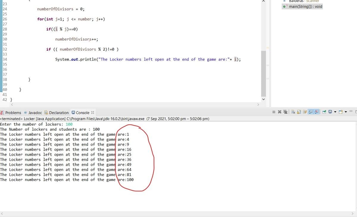 Balderas : Scanner
23
24
O main(String[1) : void
numberofDivisors = 0;
25
26
for (int j=1; j <= number; j++)
27
28
29
30
if((i % j)==0)
numberofDivisors++;
31
32
33
34
35
36
37
38
if (( number0fDivisors % 2)!=0 )
System.out.println("The Locker numbers left open at the end of the game are:"+ i);
}
39
40
}
41
42 }
A Problems @ Javadoc E Declaration Console X
<terminated> Locker [Java Application] C:\Program Files\Java\jdk-16.0.2\bin\javaw.exe (7 Sep 2021, 5:02:00 pm – 5:02:06 pm)
Enter the number of lockers: 100
The Number of lockers and students are : 100
The Locker numbers left open at the end of the game/are:1
The Locker numbers left open at the end of the game are:4
The Locker numbers left open at the end of the game are:9
The Locker numbers left open at the end of the game are:16
The Locker numbers left open at the end of the game are:25
The Locker numbers left open at the end of the game are:36
The Locker numbers left open at the end of the game are:49
The Locker numbers left open at the end of the game are:64
The Locker numbers left open at the end of the game are:81
The Locker numbers left open at the end of the game are:100
