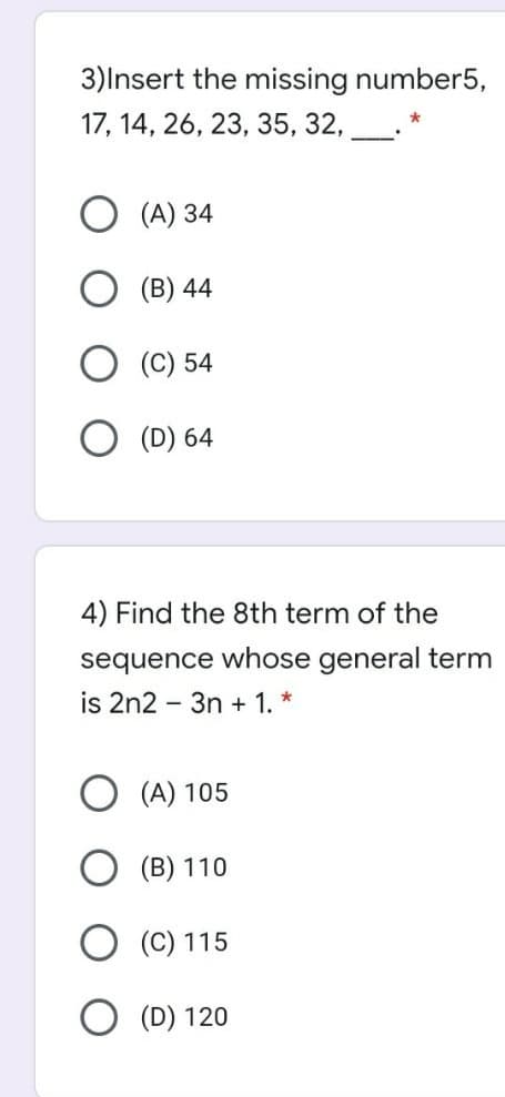 3)Insert the missing number5,
17, 14, 26, 23, 35, 32,
(A) 34
(B) 44
(C) 54
(D) 64
4) Find the 8th term of the
sequence whose general term
is 2n2 - 3n + 1. *
(A) 105
(B) 110
(C) 115
(D) 120
